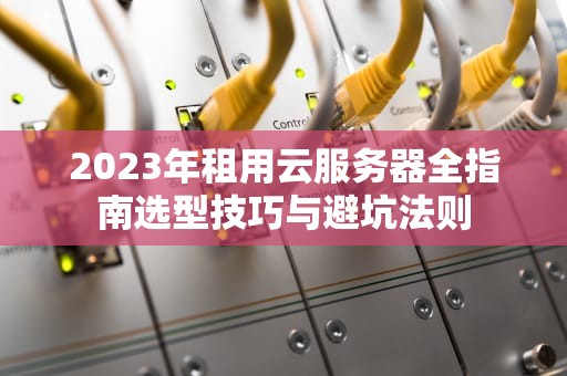 2023年租用云服务器全指南选型技巧与避坑法则