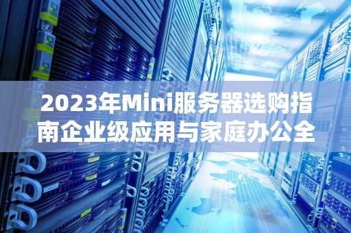 2023年Mini服务器选购指南企业级应用与家庭办公全能解决方案