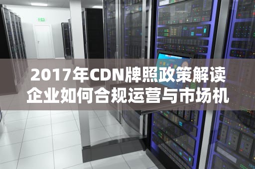 2017年CDN牌照政策解读企业如何合规运营与市场机遇分析