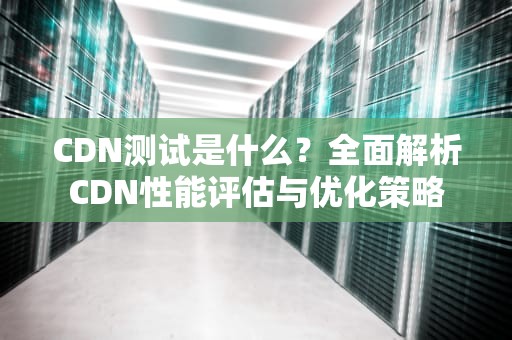 CDN测试是什么？全面解析CDN性能评估与优化策略