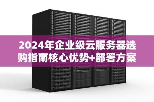 2024年企业级云服务器选购指南核心优势+部署方案+避坑要点