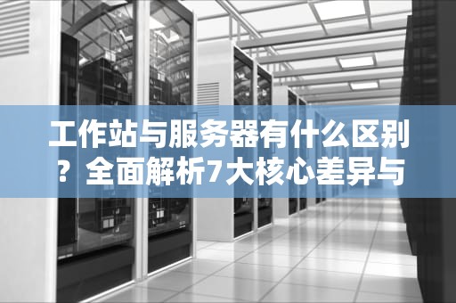 工作站与服务器有什么区别？全面解析7大核心差异与选型指南