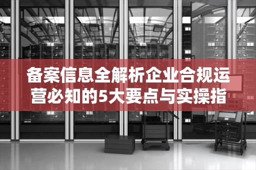 备案信息全解析企业合规运营必知的5大要点与实操指南