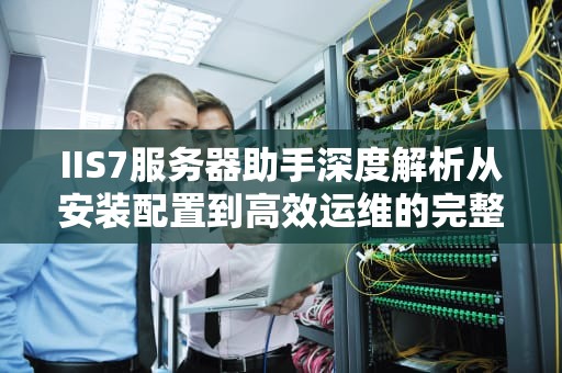 IIS7服务器助手深度解析从安装配置到高效运维的完整指南