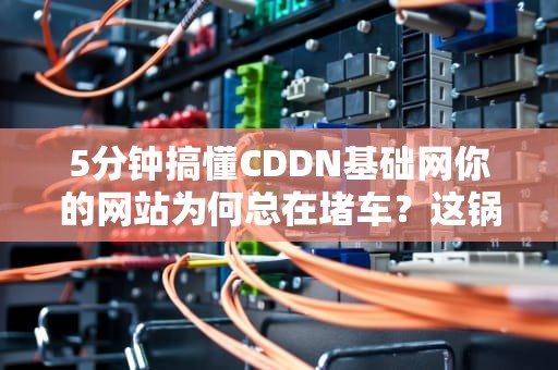 5分钟搞懂CDDN基础网你的网站为何总在堵车？这锅真不能怪程序员！