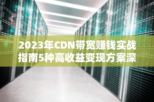 2023年CDN带宽赚钱实战指南5种高收益变现方案深度解析
