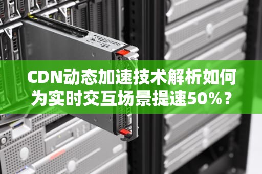 CDN动态加速技术解析如何为实时交互场景提速50%？