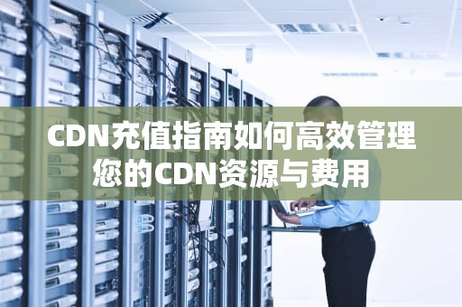 CDN充值指南如何高效管理您的CDN资源与费用