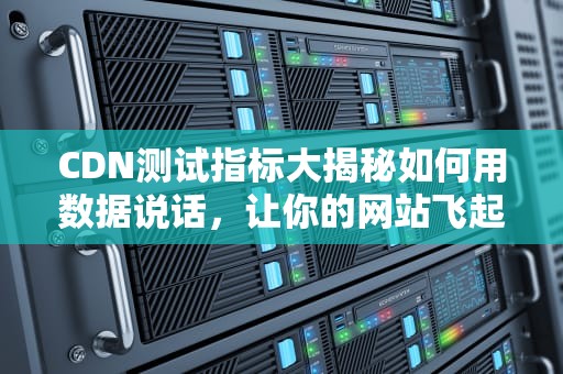 CDN测试指标大揭秘如何用数据说话，让你的网站飞起来？