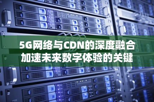 5G网络与CDN的深度融合加速未来数字体验的关键