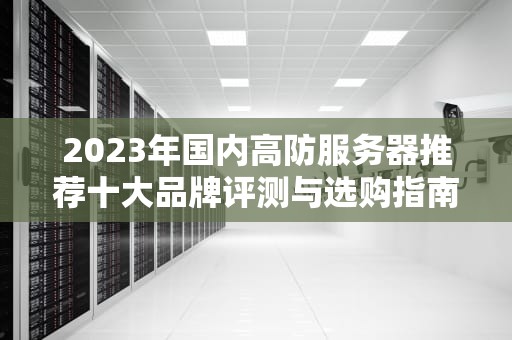 2023年国内高防服务器推荐十大品牌评测与选购指南（附避坑攻略）