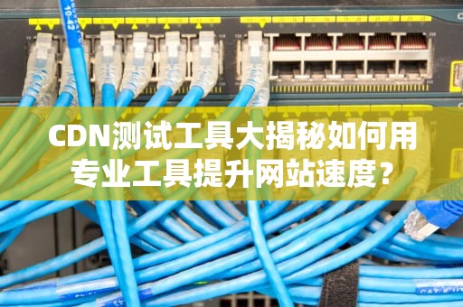 CDN测试工具大揭秘如何用专业工具提升网站速度？