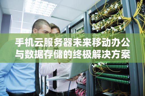 手机云服务器未来移动办公与数据存储的终极解决方案