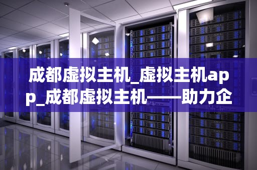 成都虚拟主机_虚拟主机app_成都虚拟主机——助力企业信息化建设的优质选择