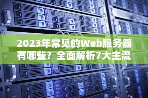 2023年常见的Web服务器有哪些？全面解析7大主流选择与选型指南