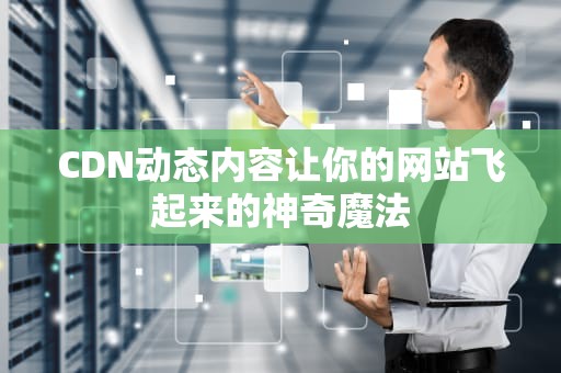 CDN动态内容让你的网站飞起来的神奇魔法