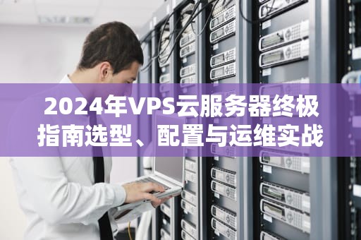 2024年VPS云服务器终极指南选型、配置与运维实战