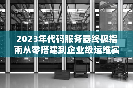 2023年代码服务器终极指南从零搭建到企业级运维实战