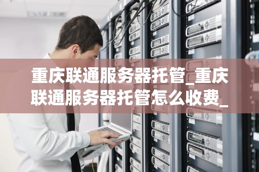 重庆联通服务器托管_重庆联通服务器托管怎么收费_重庆联通服务器托管的优势与选择
