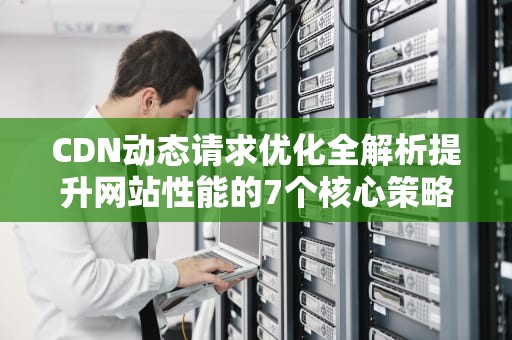 CDN动态请求优化全解析提升网站性能的7个核心策略