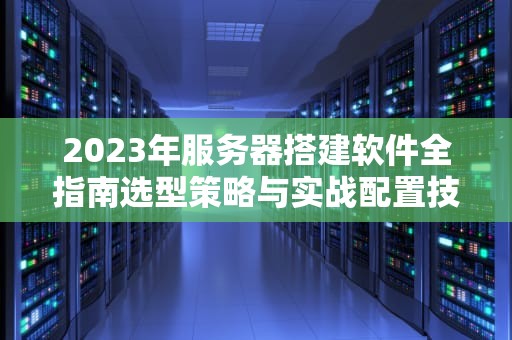 2023年服务器搭建软件全指南选型策略与实战配置技巧