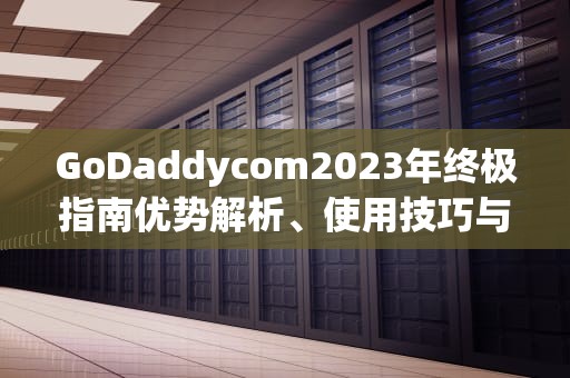 GoDaddycom2023年终极指南优势解析、使用技巧与避坑建议