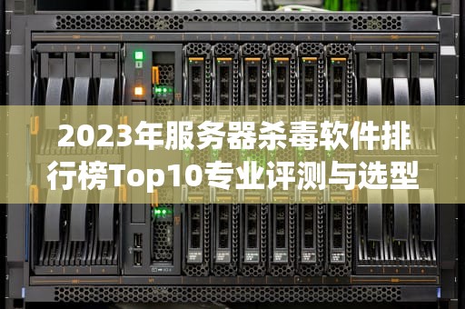 2023年服务器杀毒软件排行榜Top10专业评测与选型指南