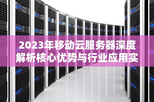 2023年移动云服务器深度解析核心优势与行业应用实战指南