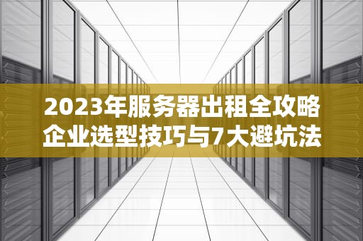 2023年服务器出租全攻略企业选型技巧与7大避坑法则