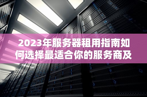 2023年服务器租用指南如何选择最适合你的服务商及避坑技巧