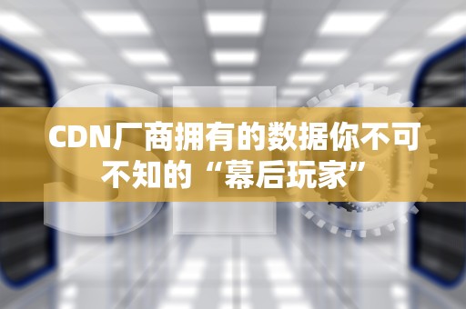 CDN厂商拥有的数据你不可不知的“幕后玩家”