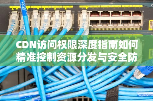 CDN访问权限深度指南如何精准控制资源分发与安全防护