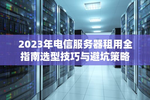 2023年电信服务器租用全指南选型技巧与避坑策略