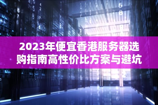2023年便宜香港服务器选购指南高性价比方案与避坑技巧