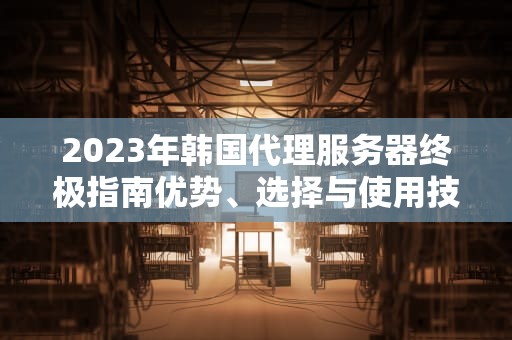 2023年韩国代理服务器终极指南优势、选择与使用技巧