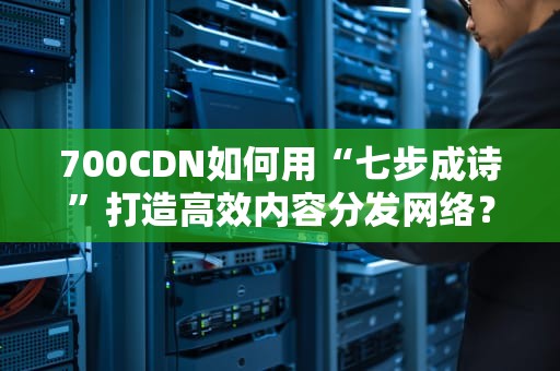 700CDN如何用“七步成诗”打造高效内容分发网络？