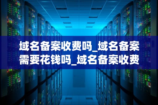 域名备案收费吗_域名备案需要花钱吗_域名备案收费吗？全面解析域名备案的必要性、流程及费用