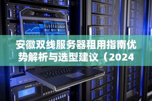 安徽双线服务器租用指南优势解析与选型建议（2024专业版）