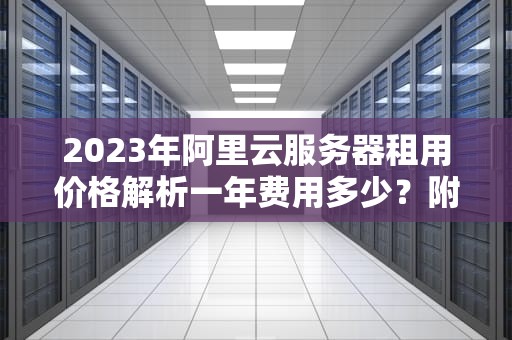 2023年阿里云服务器租用价格解析一年费用多少？附企业级省钱攻略