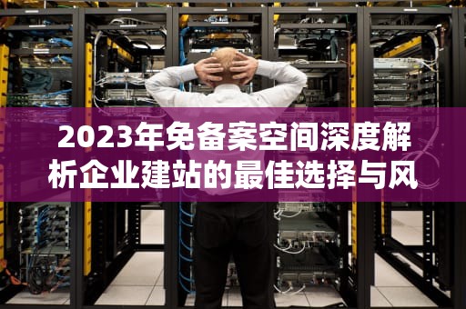 2023年免备案空间深度解析企业建站的最佳选择与风险规避指南