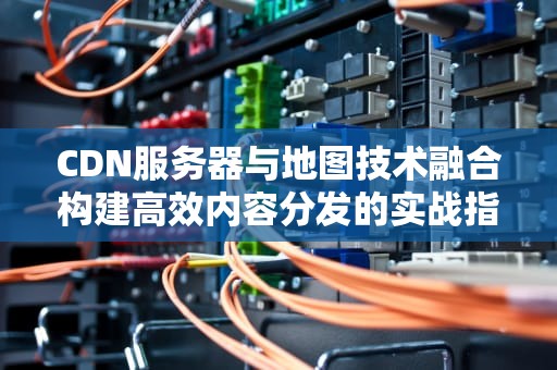 CDN服务器与地图技术融合构建高效内容分发的实战指南