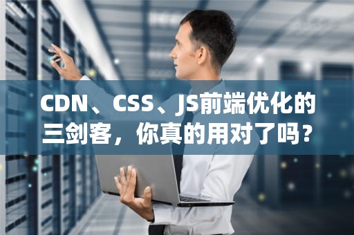 CDN、CSS、JS前端优化的三剑客，你真的用对了吗？