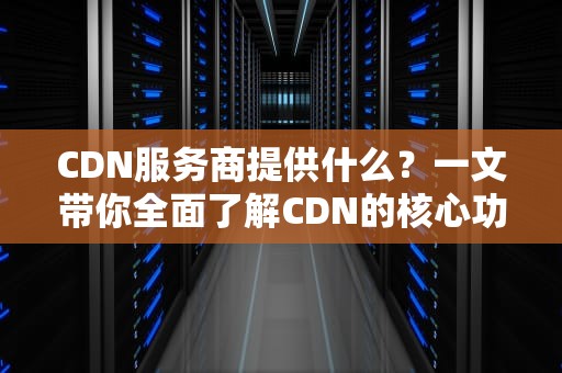 CDN服务商提供什么？一文带你全面了解CDN的核心功能与应用场景