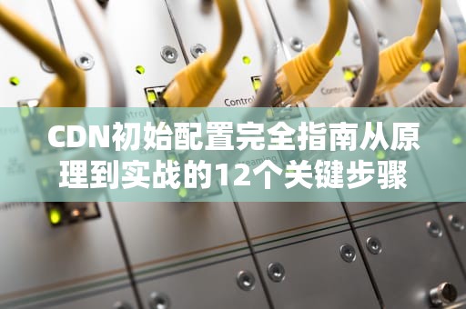 CDN初始配置完全指南从原理到实战的12个关键步骤