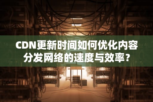 CDN更新时间如何优化内容分发网络的速度与效率？