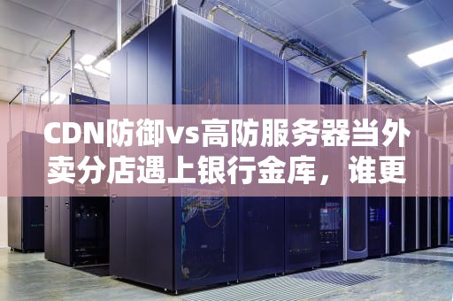 CDN防御vs高防服务器当外卖分店遇上银行金库，谁更能抗揍？