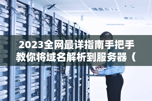 2023全网最详指南手把手教你将域名解析到服务器（含故障排查）