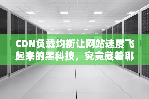 CDN负载均衡让网站速度飞起来的黑科技，究竟藏着哪些秘密？
