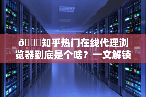 🌐知乎热门在线代理浏览器到底是个啥？一文解锁你的网络隐身术+避坑指南！