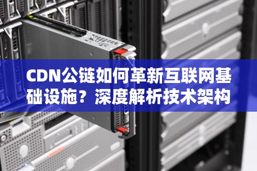 CDN公链如何革新互联网基础设施？深度解析技术架构与商业前景